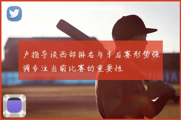 卢指导谈西部排名与季后赛形势强调专注当前比赛的重要性