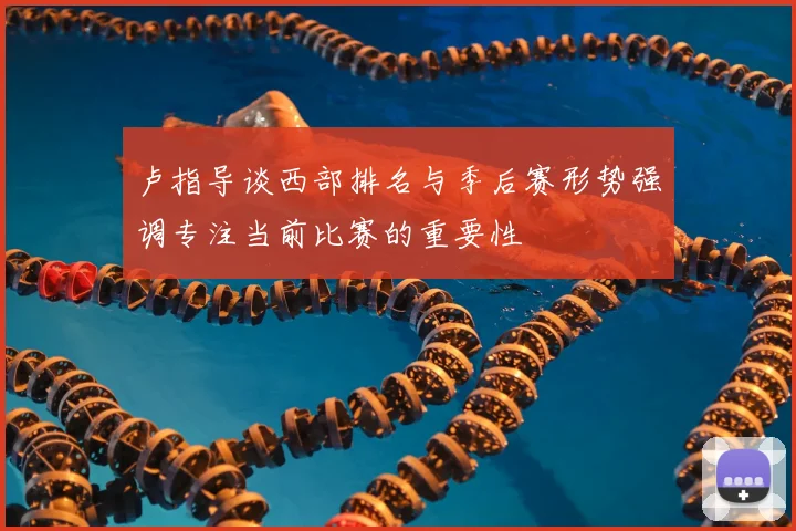 卢指导谈西部排名与季后赛形势强调专注当前比赛的重要性