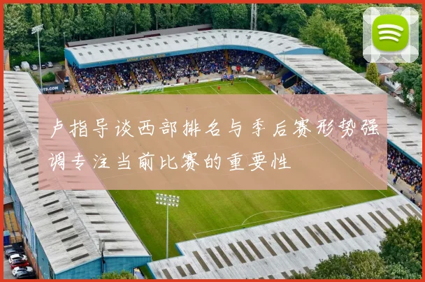 卢指导谈西部排名与季后赛形势强调专注当前比赛的重要性