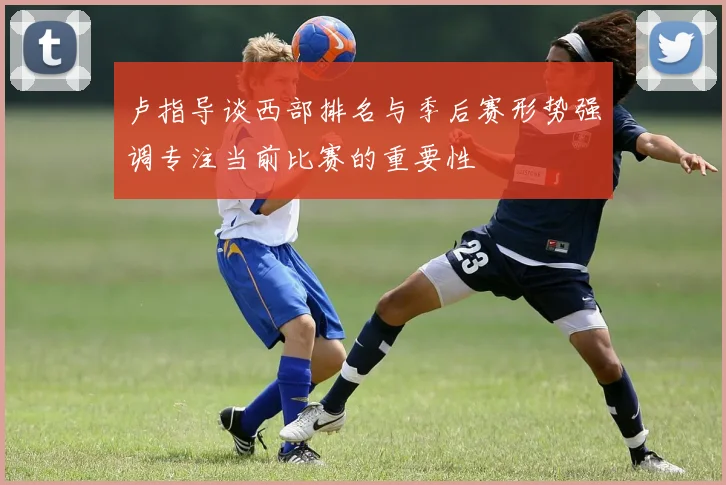 卢指导谈西部排名与季后赛形势强调专注当前比赛的重要性