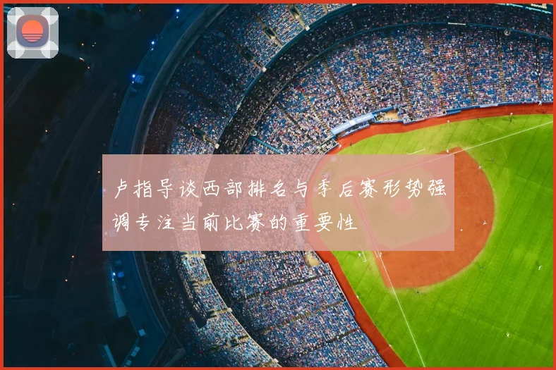 卢指导谈西部排名与季后赛形势强调专注当前比赛的重要性