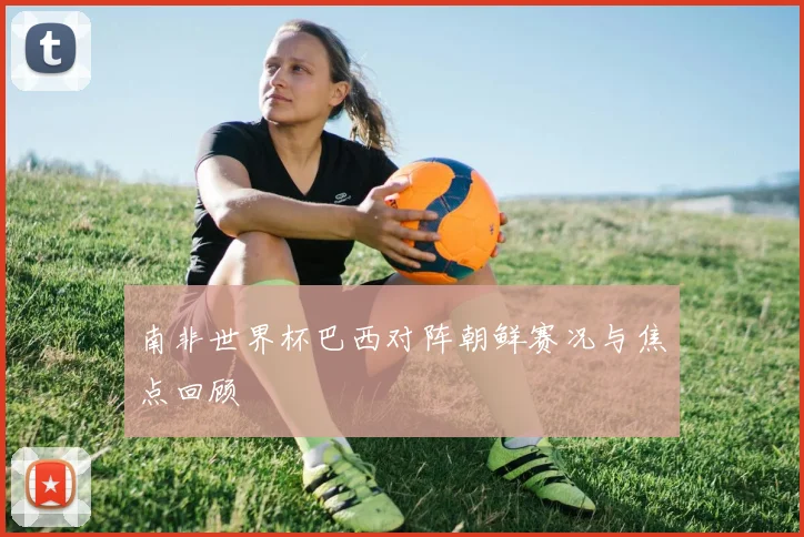 南非世界杯巴西对阵朝鲜赛况与焦点回顾