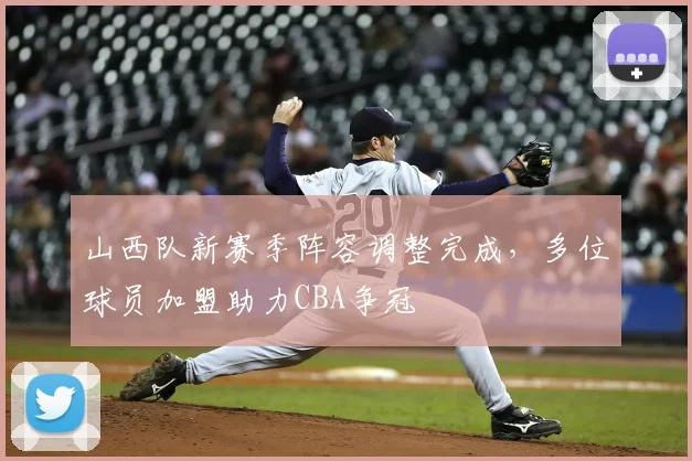 山西队新赛季阵容调整完成,多位球员加盟助力CBA争冠