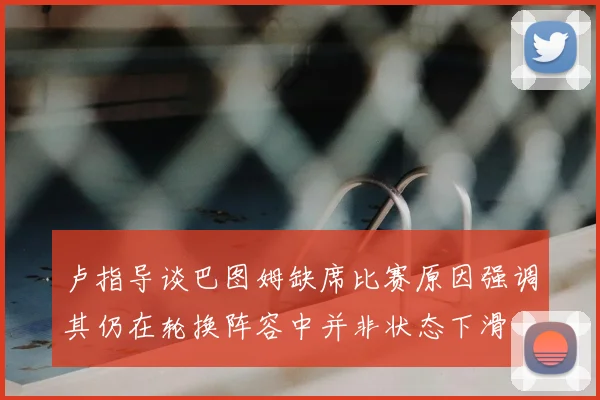 卢指导谈巴图姆缺席比赛原因强调其仍在轮换阵容中并非状态下滑