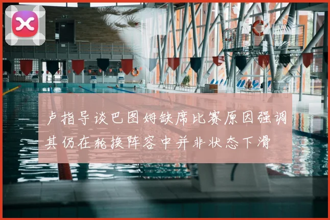 卢指导谈巴图姆缺席比赛原因强调其仍在轮换阵容中并非状态下滑