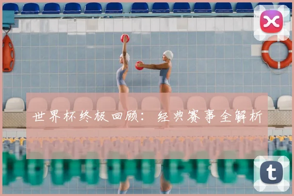 世界杯终极回顾:经典赛事全解析