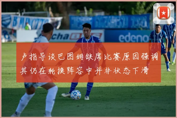 卢指导谈巴图姆缺席比赛原因强调其仍在轮换阵容中并非状态下滑