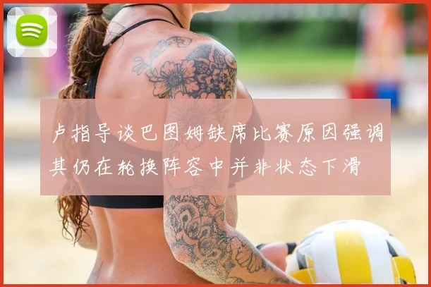 卢指导谈巴图姆缺席比赛原因强调其仍在轮换阵容中并非状态下滑