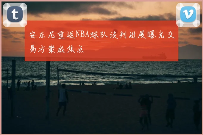 安东尼重返NBA球队谈判进展曝光交易方案成焦点