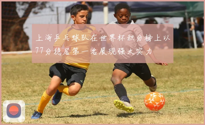 上海乒乓球队在世界杯积分榜上以77分稳居第一名展现强大实力