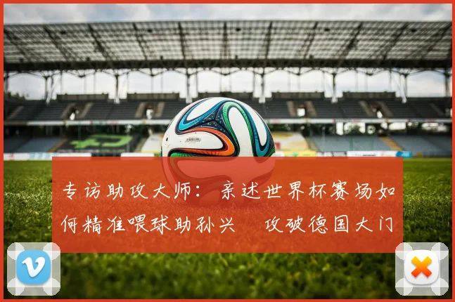 专访助攻大师:亲述世界杯赛场如何精准喂球助孙兴慜攻破德国大门
