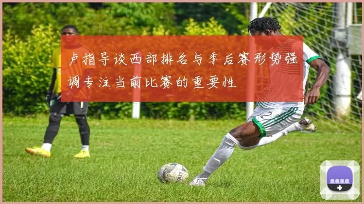 卢指导谈西部排名与季后赛形势强调专注当前比赛的重要性