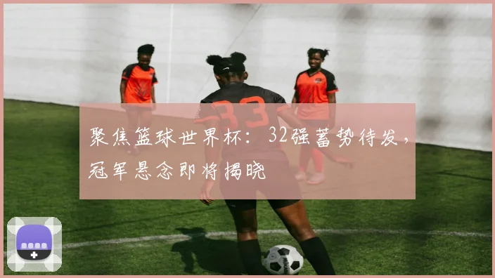 聚焦篮球世界杯:32强蓄势待发,冠军悬念即将揭晓