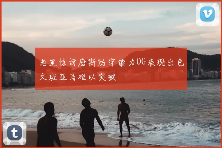 老里惊讶唐斯防守能力OG表现出色文班亚马难以突破
