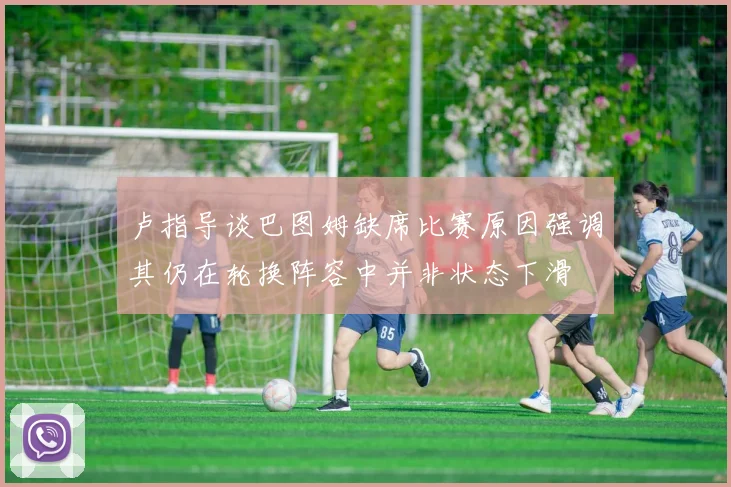 卢指导谈巴图姆缺席比赛原因强调其仍在轮换阵容中并非状态下滑