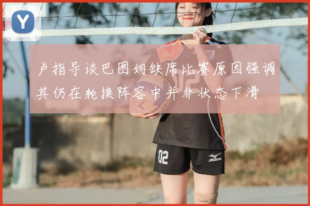卢指导谈巴图姆缺席比赛原因强调其仍在轮换阵容中并非状态下滑