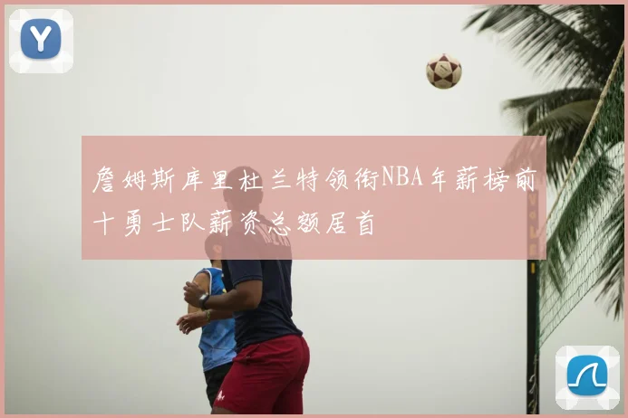 詹姆斯库里杜兰特领衔NBA年薪榜前十勇士队薪资总额居首