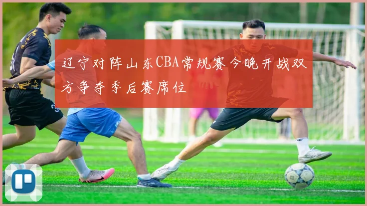 辽宁对阵山东CBA常规赛今晚开战双方争夺季后赛席位