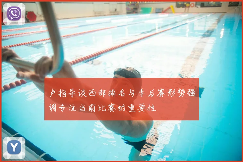 卢指导谈西部排名与季后赛形势强调专注当前比赛的重要性