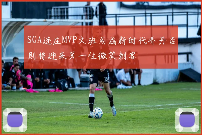 SGA连庄MVP文班或成新时代乔丹否则将迎来另一位微笑刺客