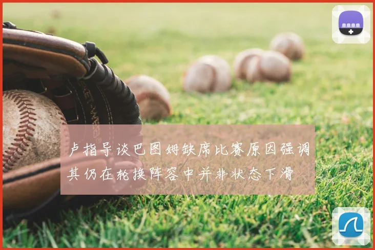 卢指导谈巴图姆缺席比赛原因强调其仍在轮换阵容中并非状态下滑