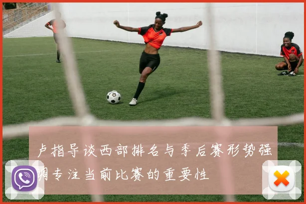 卢指导谈西部排名与季后赛形势强调专注当前比赛的重要性