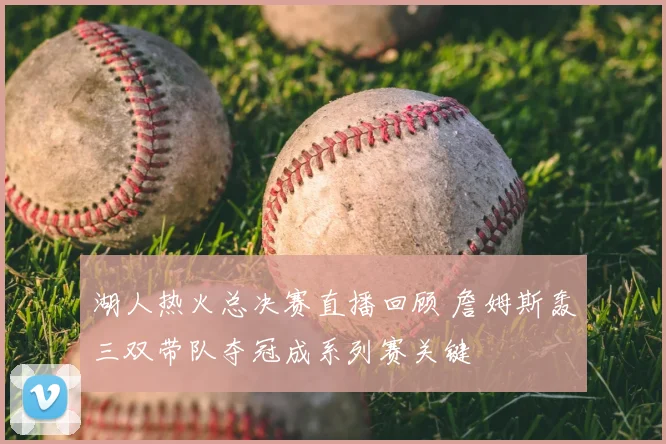 湖人热火总决赛直播回顾 詹姆斯轰三双带队夺冠成系列赛关键