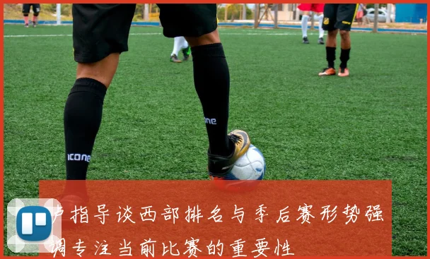 卢指导谈西部排名与季后赛形势强调专注当前比赛的重要性