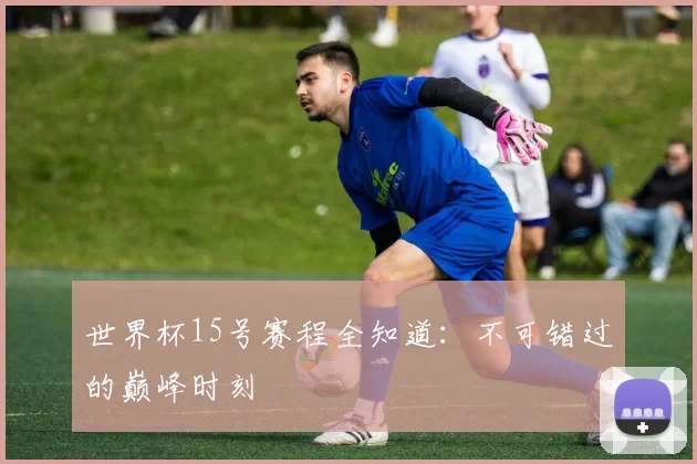 世界杯15号赛程全知道:不可错过的巅峰时刻