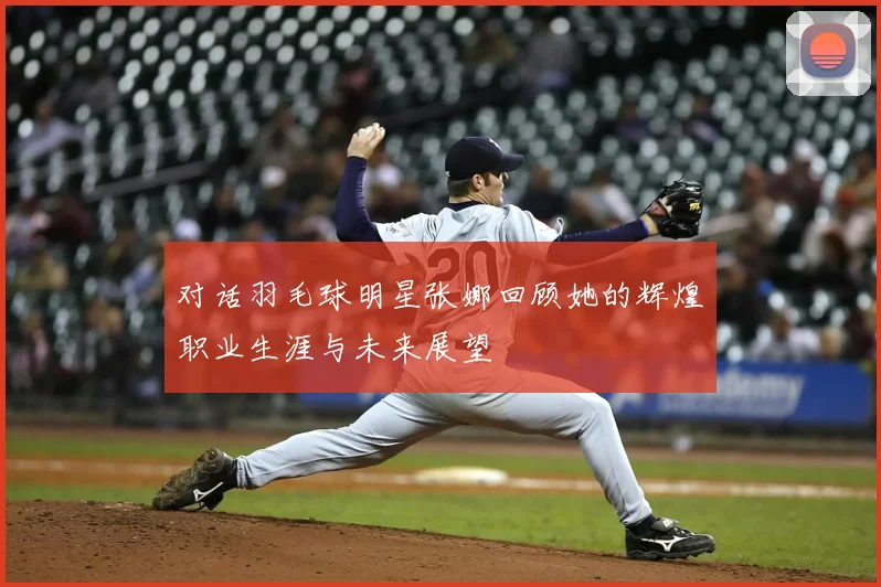 对话羽毛球明星张娜回顾她的辉煌职业生涯与未来展望