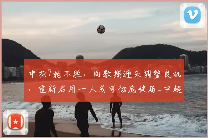 申花7轮不胜，间歇期迎来调整良机，重新启用一人或可彻底破局_中超_赛季_斯卢茨基