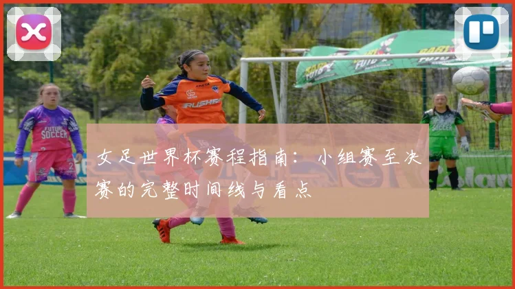 女足世界杯赛程指南:小组赛至决赛的完整时间线与看点
