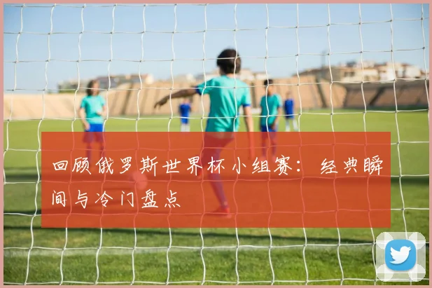 回顾俄罗斯世界杯小组赛:经典瞬间与冷门盘点