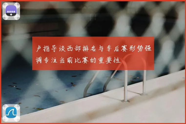 卢指导谈西部排名与季后赛形势强调专注当前比赛的重要性