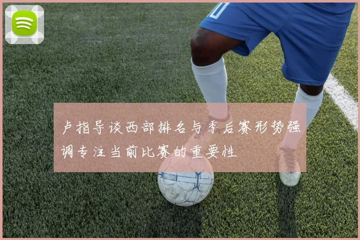 卢指导谈西部排名与季后赛形势强调专注当前比赛的重要性