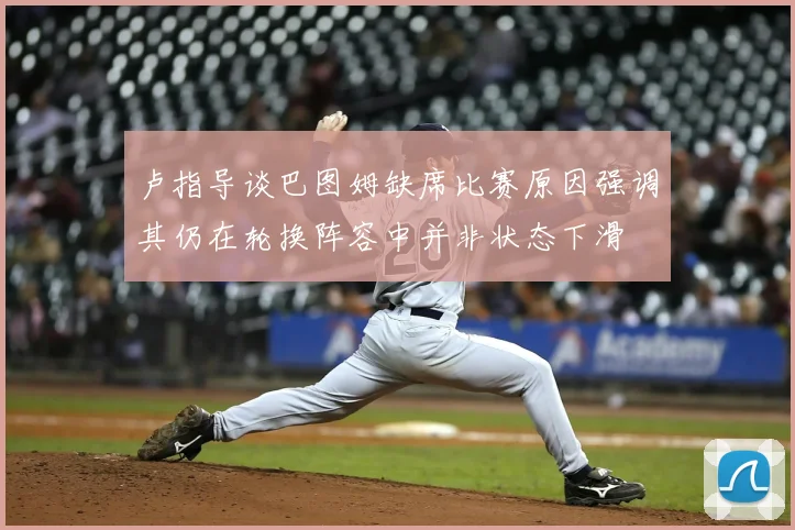 卢指导谈巴图姆缺席比赛原因强调其仍在轮换阵容中并非状态下滑