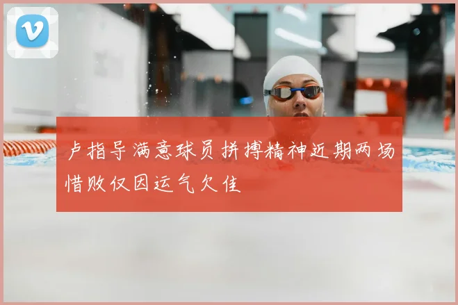 卢指导满意球员拼搏精神近期两场惜败仅因运气欠佳