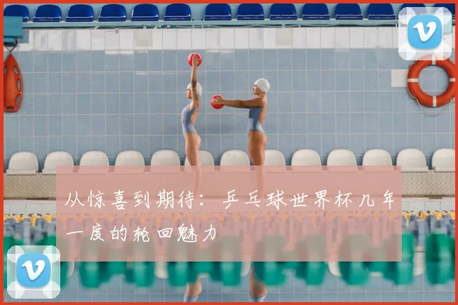 从惊喜到期待：乒乓球世界杯几年一度的轮回魅力