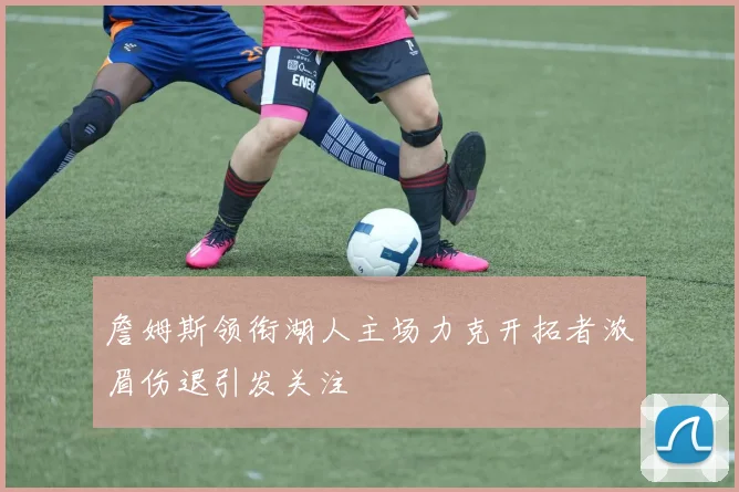 詹姆斯领衔湖人主场力克开拓者浓眉伤退引发关注