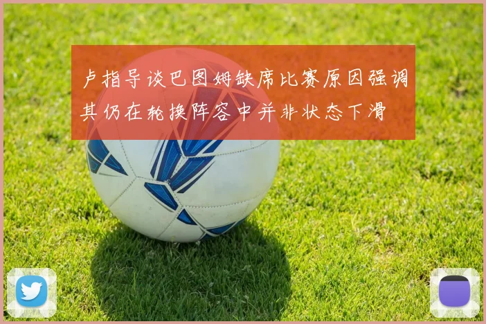 卢指导谈巴图姆缺席比赛原因强调其仍在轮换阵容中并非状态下滑