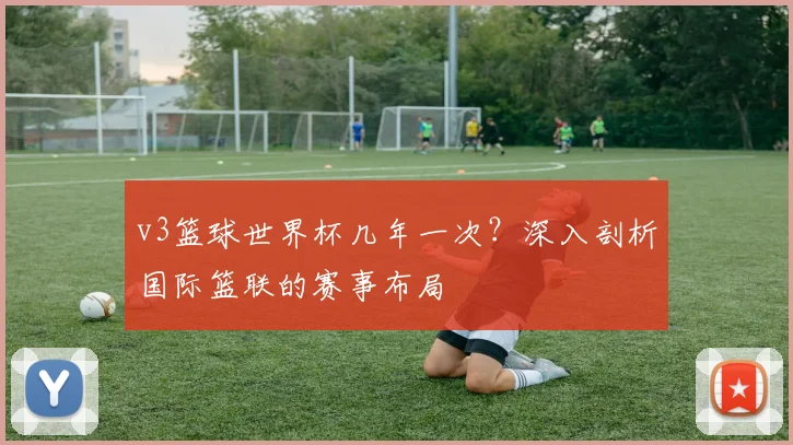v3篮球世界杯几年一次?深入剖析国际篮联的赛事布局
