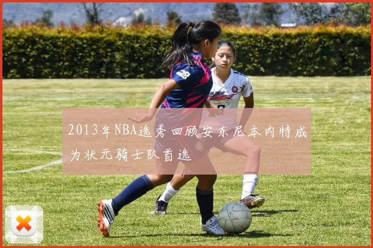 2013年NBA选秀回顾安东尼本内特成为状元骑士队首选