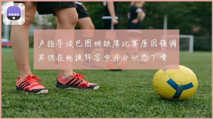 卢指导谈巴图姆缺席比赛原因强调其仍在轮换阵容中并非状态下滑