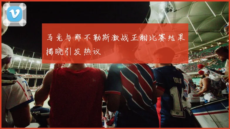 马竞与那不勒斯激战正酣比赛结果揭晓引发热议