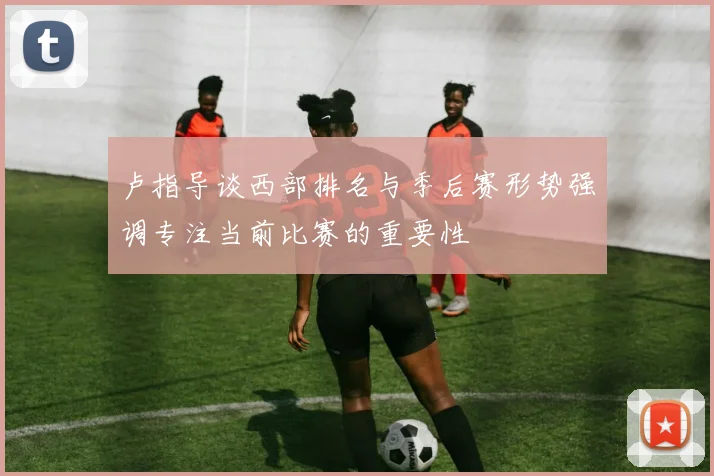 卢指导谈西部排名与季后赛形势强调专注当前比赛的重要性