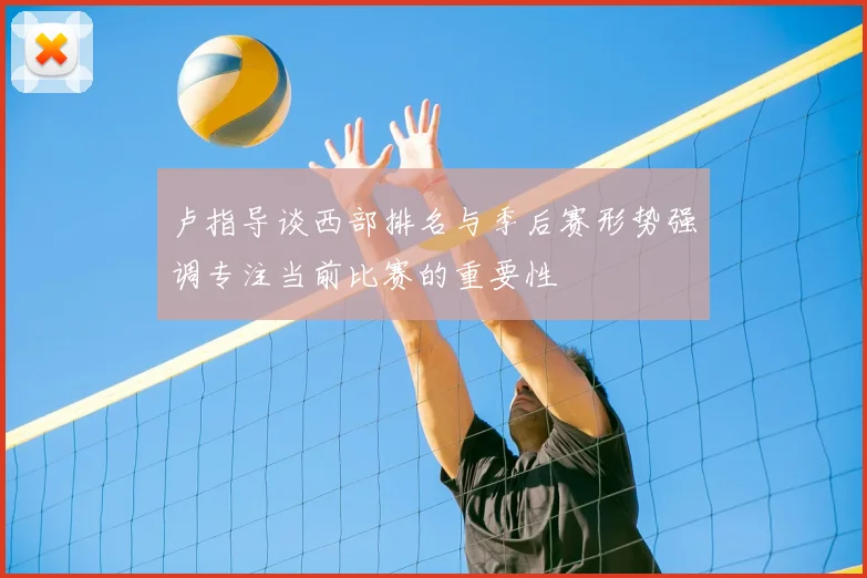 卢指导谈西部排名与季后赛形势强调专注当前比赛的重要性