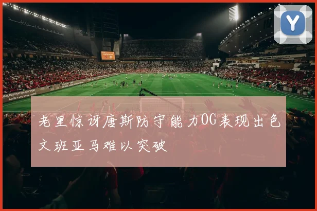 老里惊讶唐斯防守能力OG表现出色文班亚马难以突破