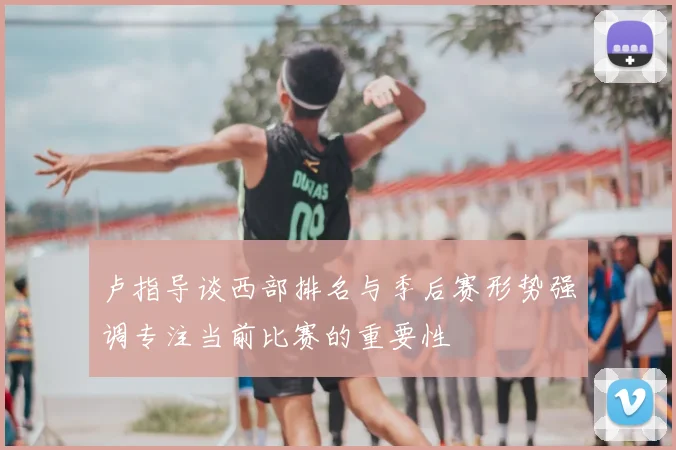 卢指导谈西部排名与季后赛形势强调专注当前比赛的重要性