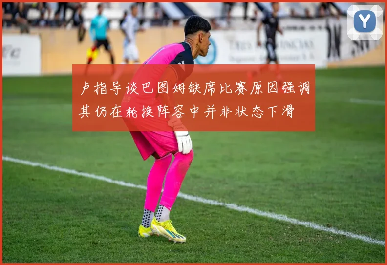 卢指导谈巴图姆缺席比赛原因强调其仍在轮换阵容中并非状态下滑
