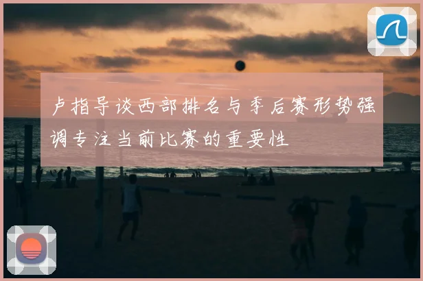 卢指导谈西部排名与季后赛形势强调专注当前比赛的重要性
